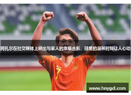 阿扎尔在社交媒体上晒出与家人的幸福合影，球星的温馨时刻让人心动